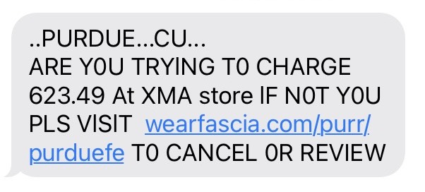 FraudText.jpeg Example fraudulent text: ..PURDUE...CU.. ARE Y0U TRYING T0 CHARGE 623.49 At XMA store lF N0T Y0U PLS VlSlT wearfascia.com/purr/purduefe T0 CANCEL 0R REVIEW